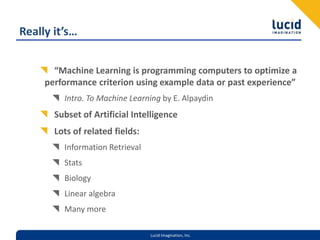 Really it’s…“Machine Learning is programming computers to optimize a performance criterion using example data or past experience”Intro. To Machine Learning by E. AlpaydinSubset of Artificial IntelligenceLots of related fields:Information RetrievalStatsBiologyLinear algebraMany more