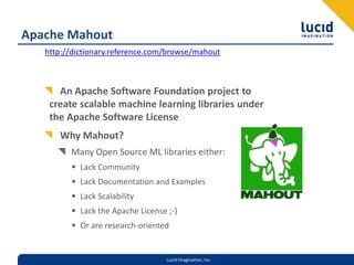 Apache Mahouthttp://dictionary.reference.com/browse/mahoutAn Apache Software Foundation project to create scalable machine learning libraries under the Apache Software LicenseWhy Mahout?Many Open Source ML libraries either:Lack CommunityLack Documentation and ExamplesLack ScalabilityLack the Apache License ;-)Or are research-oriented