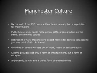Manchester Culture

•   By the end of the 19th century, Manchester already had a reputation
    for merrymaking:

•   Public house stirs, music halls, penny gaffs, organ grinders on the
    street, the monkey parade

•   Between the wars, Manchester’s export market for textiles collapsed to
    just one third of it’s 1913 level

•   One third of cotton workers out of work, many on reduced hours

•   Cinema provided not only a form of entertainment, but a form of
    escapism

•   Importantly, it was also a cheep form of entertainment
 