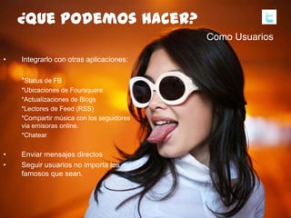 100
• Integrarlo con otras aplicaciones:
*Status de FB
*Ubicaciones de Foursquare
*Actualizaciones de Blogs
*Lectores de Feed (RSS)
*Compartir música con los seguidores
via emisoras online.
*Chatear
• Enviar mensajes directos
• Seguir usuarios no importa los
famosos que sean.
¿quepodemoshacer?
Como Usuarios
 