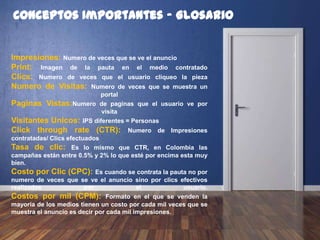 Conceptos Importantes - Glosario
Impresiones: Numero de veces que se ve el anuncio
Print: Imagen de la pauta en el medio contratado
Clics: Numero de veces que el usuario cliqueo la pieza
Numero de Visitas: Numero de veces que se muestra un
portal
Paginas Vistas: Numero de paginas que el usuario ve por
visita
Visitantes Unicos: IPS diferentes = Personas
Click through rate (CTR): Numero de Impresiones
contratadas/ Clics efectuados
Tasa de clic: Es lo mismo que CTR, en Colombia las
campañas están entre 0.5% y 2% lo que esté por encima esta muy
bien.
Costo por Clic (CPC): Es cuando se contrata la pauta no por
numero de veces que se ve el anuncio sino por clics efectivos
realizados por el usuario.
Costos por mil (CPM): Formato en el que se venden la
mayoría de los medios tienen un costo por cada mil veces que se
muestra el anuncio es decir por cada mil impresiones.
 
