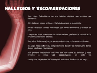 110
Hallazgosy recomendaciones
•Los niños Colombianos en sus hábitos digitales son sociales por
naturaleza
•Sin duda ven videos en línea – Early Adopters de la tecnología
•Usan Facebook, Twitter, Messenger con mucha frecuencia y chatean en
ellos.
•Juegan en línea y dentro de las redes sociales, prefieren la comunicación
virtual muchas veces a la real.
•Los sitios de tareas y juegos son espacios donde podemos encontrarlos.
•El juego hace parte de su comportamiento digital y se marca fuerte dentro
de sus hábitos de navegación.
•Las postales electrónicas son otro item que llama su atención y logra
llevarlos a sitios web especializados en este fin.
•Se ayudan de portales de Tareas para realizarlas tipo Rincon del Vago.
 