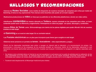 111
Hallazgosy recomendaciones
•Usemos las Redes Sociales como medios de dispersión de nuestros mensajes de campañas para niños por medio del
Gamming, el tema es muy aspiracional. Para marcas como Zucaritas este puede ser un buen espacio.
•Realicemos producciones de video en línea que se publiciten en las diferentes plataformas a donde ven video online.
•Interfiramos contenidos de manera relevante en Twitter de ,manera orientada en las campañas para niños, un buen
contenido puede hacer la diferencia y engancharlos. Participemos en sitios de juegos con pauta, descargas y contenidos.
•Usemos Sitios de Tareas como Elrincondelvago.com dentro de los planes digitales para poder difundir info de nuestros
eventos en este target.
•El Gamming es un must en este target. Es su corriente natural.
•Las Postales electrónicas son un plus para incorporar pues tienen gran acogida en este target.
•Debemos tener presencia en portales de tareas – buscadores – sites especializados y juegos.
•Dentro de los detonantes importantes para entrar a navegar en Internet está la televisión y la recomendación de amigos. Las
promociones o concursos en los empaques de los productos también se mencionan dentro de los detonantes relevantes lo cual
representa una buena oportunidad para promociones cruzadas que busquen incrementar la navegación en páginas especiales para
niños.
• Se destaca como actividad diaria en Internet el uso de buscadores lo cual parece ser la puerta de entrada para la realización de las
otras actividades en la red como en especial todo lo que tiene que ver con tareas escolares. Escuchar música es otra de las
actividades que realizan de manera diaria, primordialmente en la página youtube.com y no en páginas de emisoras radiales.
• Facebook está desplanzando al Messenger tradicional para chatear.
 