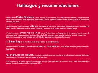 117
Hallazgos y recomendaciones
•Usemos las Redes Sociales como medios de dispersión de nuestros mensajes de campañas para
Teens incluyendo las más populares y los blogs con un especial énfasis en Facebook que es el portal más
visitado por ellos.
•Realicemos producciones de video en línea que se publiciten en las diferentes plataformas a donde ven
video online, podemos publicarlas en Youtube y tener un gran alcance dentro de este target.
•Participemos en emisoras en linea como Radioaktiva, LaMega y los 40 con pauta y contenidos. El
hecho de tener nuestra propia emisora Coca-Cola FM marcara un gran diferenciador en este target que
debemos aprovechar para enlazar las actividades que realicemos desde la marca.
•El Gamming es un must en este target. Es su corriente natural.
•Debemos tener presencia en portales de tareas – buscadores – sites especializados y busqueda de
empleo.
•El 84.9% tienen celular, el mobile marketing es una excelente práctica recomendada, debemos
llegarles a sus celularesy volvernos parte de su vida.
•Debemos tener presente que este target esta usando Facebook para chatear en línea y está desplazando el
uso de herramientas como Messenger y MSN.
 