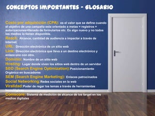 Conceptos Importantes - Glosario
Costo por adquisición (CPA): es el valor que se define cuando
el objetivo de una campaña esta orientado a metas = registros =
autorizaciones=llenado de formularios etc. Es algo nuevo y no todos
los medios lo tienen disponible.
Reach: Alcance, cantidad de audiencia a impactar a través de
Internet
URL: Dirección electrónica de un sitio web
Link: Dirección electrónica que lleva a un destino electrónico y
enlaza uno con otro.
Dominio: Nombre de un sitio web
Hosting: Lugar donde viven los sitios web dentro de un servidor
SEO (Search Engine Optimization):Posicionamiento
Orgánico en buscadores
SEM (Search Engine Marketing): Enlaces patrocinados
Social Networking: Redes sociales en la web
Viralidad: Poder de regar los temas a través de herramientas
tecnológicas
Comscore: Sistema de medición de alcance de los target en los
medios digitales
 