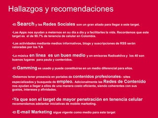 123
Hallazgos y recomendaciones
•El Search y las Redes Sociales son un gran aliado para llegar a este target.
•Las Apps nos ayudan a meternos en su día a día y a facilitarles la vida. Recordemos que este
target es el de 90.7% de tenencia de celular en Colombia.
•Las actividades mediante medios informativos, blogs y suscripciones de RSS serán
valoradas por los Y.A
•La música en linea es un buen medio y en emisoras Radioaktiva y los 40 son
buenos lugares para pauta y contenidos.
•El Gamming es usado y puede constituirse en un medio diferencial para ellos.
•Debemos tener presencia en portales de contenidos profesionales– sites
especializados y busqueda de empleo. Adicionalmente las Redes de Contenido
nos ayudan a llegar a ellos de una manera costo eficiente, siendo coherentes con sus gustos,
intereses y afinidades.
•Ya que son el target de mayor penetración en tenencia celular
recomendamos adelantar iniciativas de mobile marketing.
•El E-mail Marketing sigue vigente como medio para este target
 