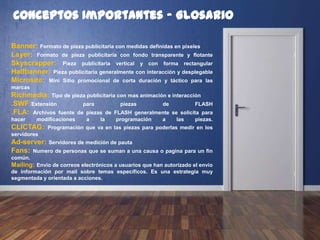 Conceptos Importantes - Glosario
Banner: Formato de pieza publicitaria con medidas definidas en pixeles
Layer: Formato de pieza publicitaria con fondo transparente y flotante
Skyscrapper: Pieza publicitaria vertical y con forma rectangular
Halfbanner: Pieza publicitaria generalmente con interacción y desplegable
Microsite: Mini Sitio promocional de corta duración y táctico para las
marcas
Richmedia: Tipo de pieza publicitaria con mas animación e interacción
.SWF: Extensión para piezas de FLASH
.FLA: Archivos fuente de piezas de FLASH generalmente se solicita para
hacer modificaciones a la programación a las piezas.
CLICTAG: Programación que va en las piezas para poderlas medir en los
servidores
Ad-server: Servidores de medición de pauta
Fans: Numero de personas que se suman a una causa o pagina para un fin
común.
Mailing: Envío de correos electrónicos a usuarios que han autorizado el envio
de información por mail sobre temas específicos. Es una estrategia muy
segmentada y orientada a acciones.
 