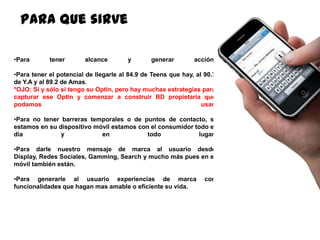 134
Para que sirve
•Para tener alcance y generar acción.
•Para tener el potencial de llegarle al 84.9 de Teens que hay, al 90.7
de Y.A y al 89.2 de Amas.
*OJO: Sí y sólo si tengo su Optin, pero hay muchas estrategias para
capturar ese Optin y comenzar a construir BD propietaria que
podamos usar.
•Para no tener barreras temporales o de puntos de contacto, si
estamos en su dispositivo móvil estamos con el consumidor todo el
dia y en todo lugar.
•Para darle nuestro mensaje de marca al usuario desde Display,
Redes Sociales, Gamming, Search y mucho más pues en el móvil
también están.
•Para generarle al usuario experiencias de marca con
funcionalidades que hagan mas amable o eficiente su vida.
 
