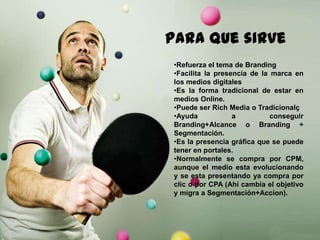 143
Paraque sirve
•Refuerza el tema de Branding
•Facilita la presencia de la marca en
los medios digitales
•Es la forma tradicional de estar en
medios Online.
•Puede ser Rich Media o Tradicionalç
•Ayuda a conseguir
Branding+Alcance o Branding +
Segmentación.
•Es la presencia gráfica que se puede
tener en portales.
•Normalmente se compra por CPM,
aunque el medio esta evolucionando
y se esta presentando ya compra por
clic o por CPA (Ahí cambia el objetivo
y migra a Segmentación+Accion).
 