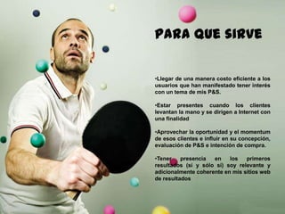 147
Paraque sirve
•Llegar de una manera costo eficiente a los
usuarios que han manifestado tener interés
con un tema de mis P&S.
•Estar presentes cuando los clientes
levantan la mano y se dirigen a Internet con
una finalidad
•Aprovechar la oportunidad y el momentum
de esos clientes e influir en su concepción,
evaluación de P&S e intención de compra.
•Tener presencia en los primeros
resultados (sí y sólo sí) soy relevante y
adicionalmente coherente en mis sitios web
de resultados
 