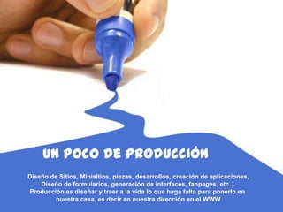149
Un pocode producción
Diseño de Sitios, Minisitios, piezas, desarrollos, creación de aplicaciones,
Diseño de formularios, generación de interfaces, fanpages, etc…
Producción es diseñar y traer a la vida lo que haga falta para ponerlo en
nuestra casa, es decir en nuestra dirección en el WWW
 