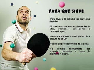 150
Paraque sirve
•Para llevar a la realidad los proyectos
digitales.
•Normalmente se basa en desarrollo de
sites, microsites, aplicaciones o
Landing Pages.
•Ayudan a la marca a tener presencia y
captura de BBDD
•Vuelve tangible la promesa de la pauta.
•Se compra normalmente por proyecto,
desarrollo o horas de Ingeniería +
diseño.
 