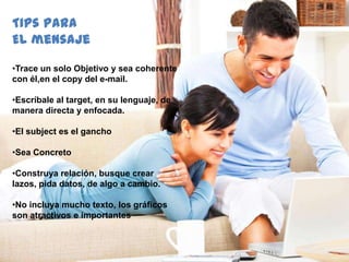 58
•Trace un solo Objetivo y sea coherente
con él,en el copy del e-mail.
•Escríbale al target, en su lenguaje, de
manera directa y enfocada.
•El subject es el gancho
•Sea Concreto
•Construya relación, busque crear
lazos, pida datos, de algo a cambio.
•No incluya mucho texto, los gráficos
son atractivos e importantes
Tips para
Elmensaje
 