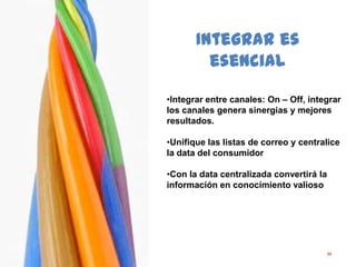 59
Integrar es
esencial
•Integrar entre canales: On – Off, integrar
los canales genera sinergias y mejores
resultados.
•Unifique las listas de correo y centralice
la data del consumidor
•Con la data centralizada convertirá la
información en conocimiento valioso
 