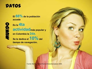 73
El 66% de la población
accede
Es la 4ta actividad
más popular y en Colombia la
2da.
Se le dedica el 10%del
tiempo de navegación.
Fuente: Nielsen, Global Facts & Networked places 2009.
MUNDOdatos
 