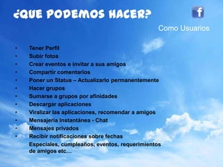 82
¿quepodemoshacer?
• Tener Perfil
• Subir fotos
• Crear eventos e invitar a sus amigos
• Compartir comentarios
• Poner un Status – Actualizarlo permanentemente
• Hacer grupos
• Sumarse a grupos por afinidades
• Descargar aplicaciones
• Viralizar las aplicaciones, recomendar a amigos
• Mensajería Instantánea - Chat
• Mensajes privados
• Recibir notificaciones sobre fechas
Especiales, cumpleaños, eventos, requerimientos
de amigos etc…
Como Usuarios
 