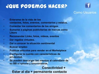 83
¿quepodemoshacer?
• Enterarse de la vida de los contactos, fotos,
eventos, comentarios y estatus.
• Comentar los comentarios de los amigos.
• Sumarse a páginas publicitarias de marcas como
Likers
• Recomendar Links, fotos, videos, eventos
• Dar regalos virtuales.
• Dar a conocer la situación sentimental
• Buscar empleo
• Publicar artículos para vender en el Marketplace
• Configurar la cuenta con características de
privacidad.
• Se pueden descargar los eventos al calendario de
su BB o I-phone y sincronizarse.
Conectividad +
Estar al día + permanente contacto
Como Usuarios
 
