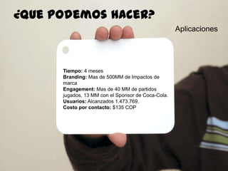 86
Aplicaciones
¿quepodemoshacer?
Tiempo: 4 meses
Branding: Mas de 500MM de Impactos de
marca
Engagement: Mas de 40 MM de partidos
jugados, 13 MM con el Sponsor de Coca-Cola.
Usuarios: Alcanzados 1.473.769.
Costo por contacto: $135 COP
 