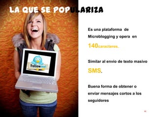 92
Es una plataforma de
Microblogging y opera en 140
caracteres.
Similar al envío de texto masivo
SMS.
Buena forma de obtener o
enviar mensajes cortos a los
seguidores
La que se populariza
 