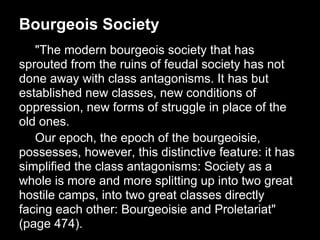 Bourgeois Society
   "The modern bourgeois society that has
sprouted from the ruins of feudal society has not
done away with class antagonisms. It has but
established new classes, new conditions of
oppression, new forms of struggle in place of the
old ones.
   Our epoch, the epoch of the bourgeoisie,
possesses, however, this distinctive feature: it has
simplified the class antagonisms: Society as a
whole is more and more splitting up into two great
hostile camps, into two great classes directly
facing each other: Bourgeoisie and Proletariat"
(page 474).
 