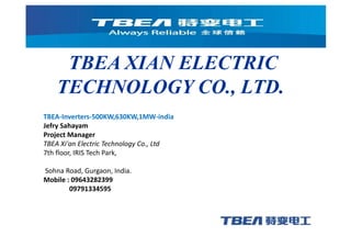 TBEA XIAN ELECTRIC
TECHNOLOGY CO., LTD.
TBEA-Inverters-500KW,630KW,1MW-india
Jefry Sahayam
Project Manager
TBEA Xi'an Electric Technology Co., Ltd
7th floor, IRIS Tech Park,
Sohna Road, Gurgaon, India.
Mobile : 09643282399
09791334595
 