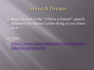   Read the text of the “I Have a Dream” speech
    delivered by Martin Luther King as you listen
    to it.

   Link:
   http://www.americanrhetoric.com/speeches/
    mlkihaveadream.htm
 