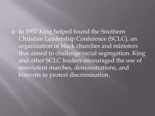    In 1957 King helped found the Southern
    Christian Leadership Conference (SCLC), an
    organization of black churches and ministers
    that aimed to challenge racial segregation. King
    and other SCLC leaders encouraged the use of
    nonviolent marches, demonstrations, and
    boycotts to protest discrimination.
 