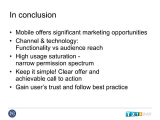 In conclusion Mobile offers significant marketing opportunities Channel & technology:  Functionality vs audience reach High usage saturation -  narrow permission spectrum Keep it simple! Clear offer and  achievable call to action Gain user’s trust and follow best practice 
