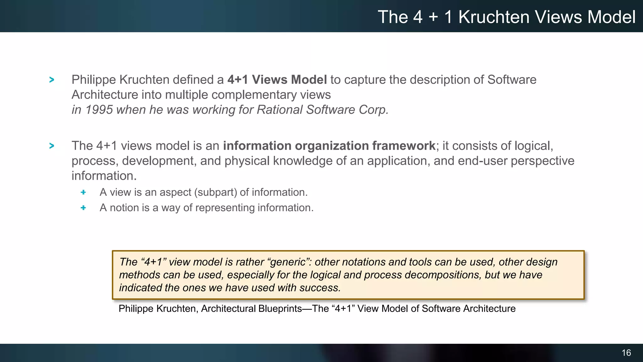 16
Philippe Kruchten defined a 4+1 Views Model to capture the description of Software
Architecture into multiple complementary views
in 1995 when he was working for Rational Software Corp.
The 4+1 views model is an information organization framework; it consists of logical,
process, development, and physical knowledge of an application, and end-user perspective
information.
A view is an aspect (subpart) of information.
A notion is a way of representing information.
The 4 + 1 Kruchten Views Model
Philippe Kruchten, Architectural Blueprints—The “4+1” View Model of Software Architecture
The “4+1” view model is rather “generic”: other notations and tools can be used, other design
methods can be used, especially for the logical and process decompositions, but we have
indicated the ones we have used with success.
 