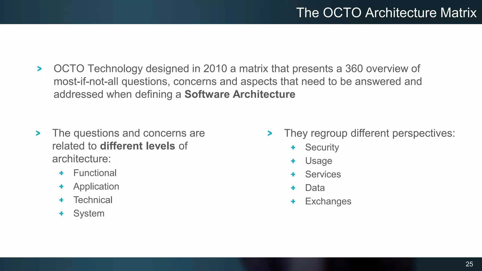 25
OCTO Technology designed in 2010 a matrix that presents a 360 overview of
most-if-not-all questions, concerns and aspects that need to be answered and
addressed when defining a Software Architecture
The OCTO Architecture Matrix
The questions and concerns are
related to different levels of
architecture:
Functional
Application
Technical
System
They regroup different perspectives:
Security
Usage
Services
Data
Exchanges
 