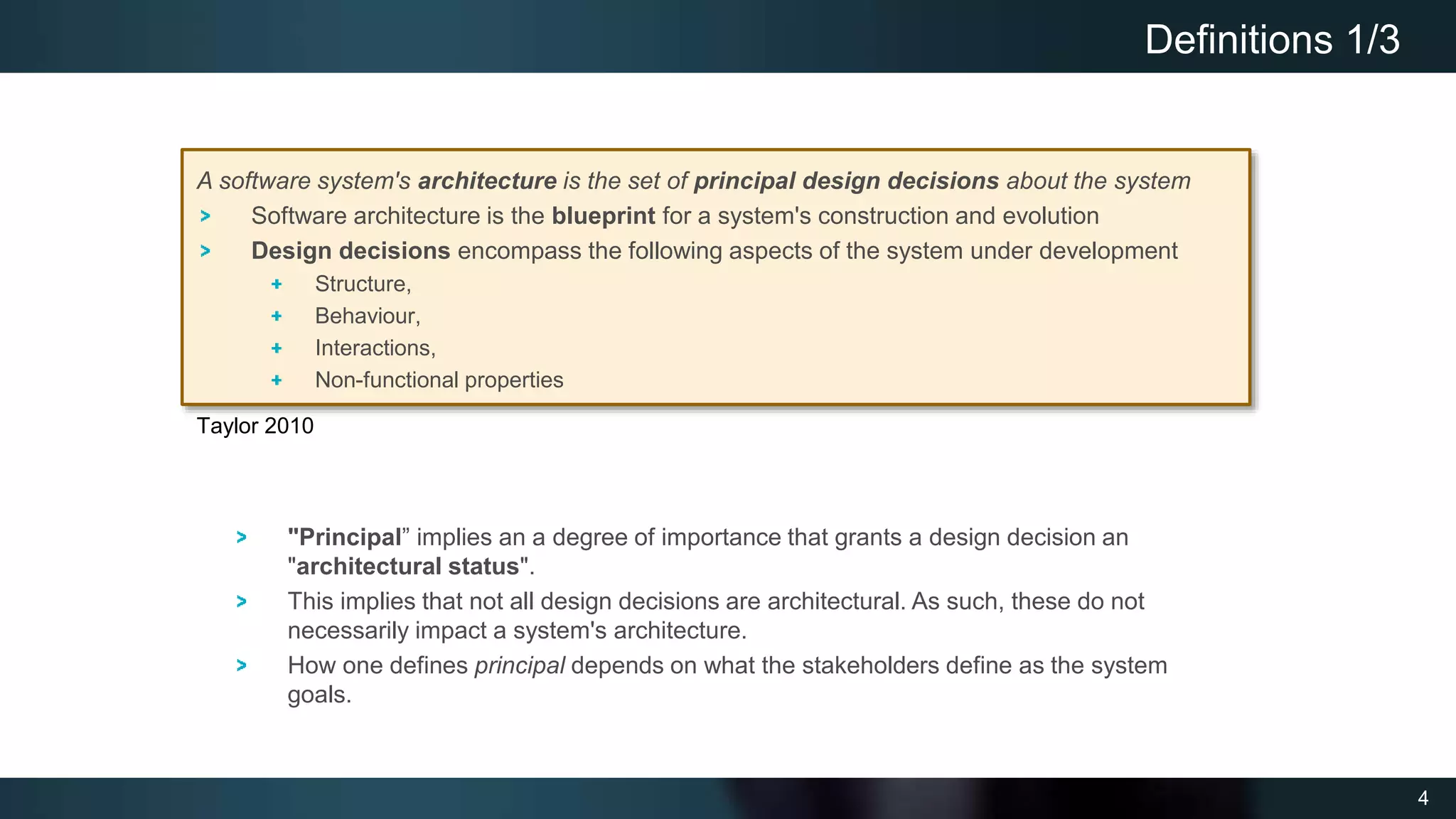 4
Definitions 1/3
A software system's architecture is the set of principal design decisions about the system
Software architecture is the blueprint for a system's construction and evolution
Design decisions encompass the following aspects of the system under development
Structure,
Behaviour,
Interactions,
Non-functional properties
Taylor 2010
"Principal” implies an a degree of importance that grants a design decision an
"architectural status".
This implies that not all design decisions are architectural. As such, these do not
necessarily impact a system's architecture.
How one defines principal depends on what the stakeholders define as the system
goals.
 
