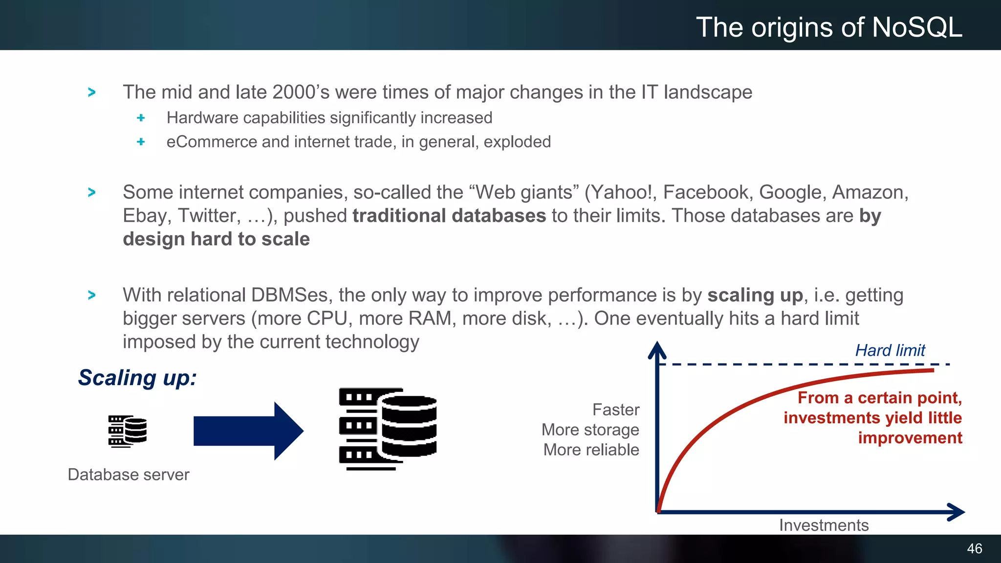 46
The mid and late 2000’s were times of major changes in the IT landscape
Hardware capabilities significantly increased
eCommerce and internet trade, in general, exploded
Some internet companies, so-called the “Web giants” (Yahoo!, Facebook, Google, Amazon,
Ebay, Twitter, …), pushed traditional databases to their limits. Those databases are by
design hard to scale
With relational DBMSes, the only way to improve performance is by scaling up, i.e. getting
bigger servers (more CPU, more RAM, more disk, …). One eventually hits a hard limit
imposed by the current technology
The origins of NoSQL
Faster
More storage
More reliable
Investments
Hard limit
From a certain point,
investments yield little
improvement
Database server
Scaling up:
 
