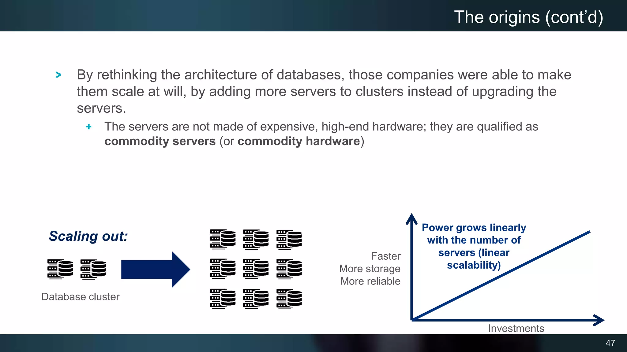 47
By rethinking the architecture of databases, those companies were able to make
them scale at will, by adding more servers to clusters instead of upgrading the
servers.
The servers are not made of expensive, high-end hardware; they are qualified as
commodity servers (or commodity hardware)
The origins (cont’d)
Faster
More storage
More reliable
Investments
Power grows linearly
with the number of
servers (linear
scalability)
Scaling out:
Database cluster
 