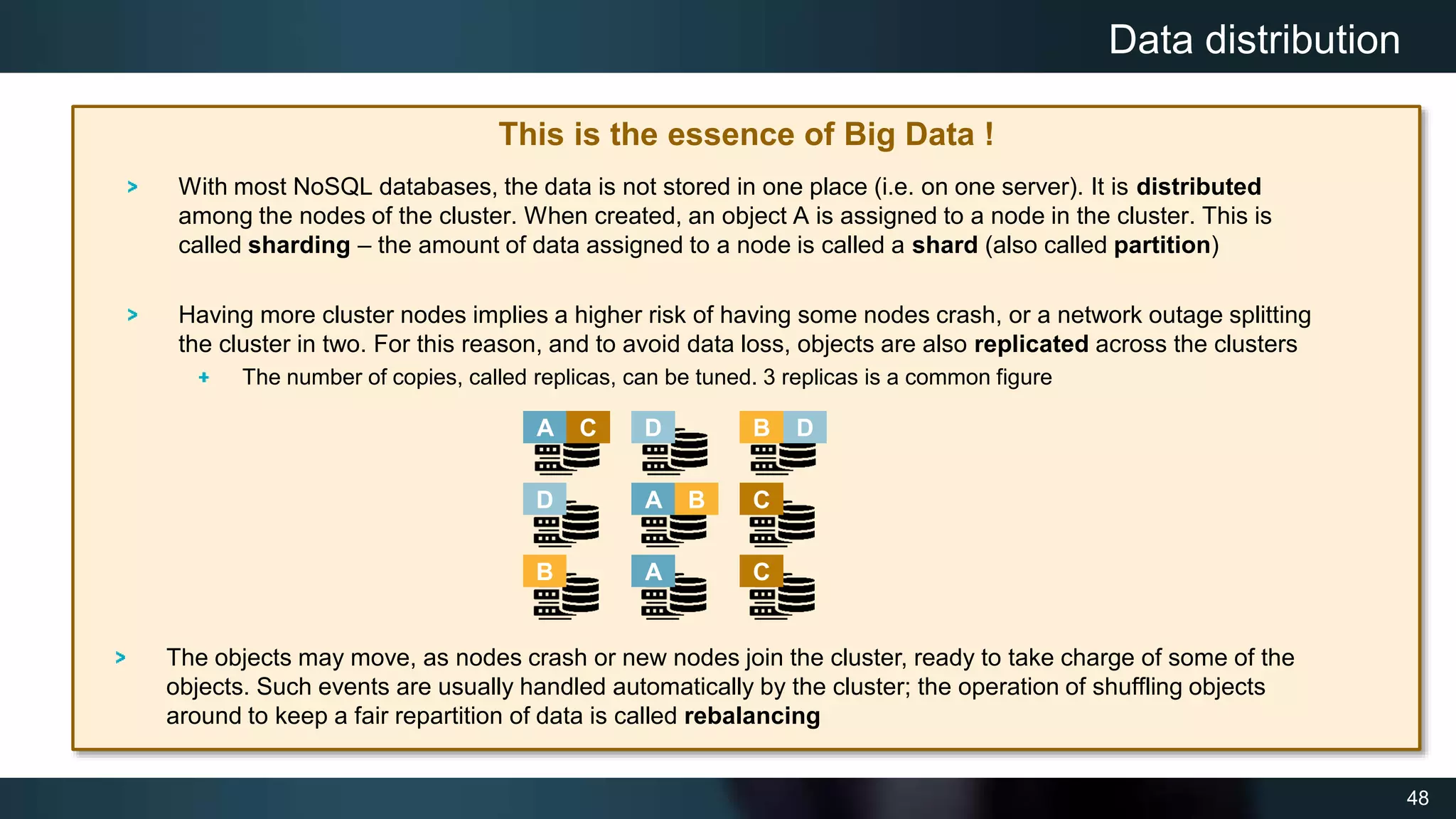 48
This is the essence of Big Data !
With most NoSQL databases, the data is not stored in one place (i.e. on one server). It is distributed
among the nodes of the cluster. When created, an object A is assigned to a node in the cluster. This is
called sharding – the amount of data assigned to a node is called a shard (also called partition)
Having more cluster nodes implies a higher risk of having some nodes crash, or a network outage splitting
the cluster in two. For this reason, and to avoid data loss, objects are also replicated across the clusters
The number of copies, called replicas, can be tuned. 3 replicas is a common figure
Data distribution
A B
C
D
A
A
B
B
C
C
D
D
The objects may move, as nodes crash or new nodes join the cluster, ready to take charge of some of the
objects. Such events are usually handled automatically by the cluster; the operation of shuffling objects
around to keep a fair repartition of data is called rebalancing
 