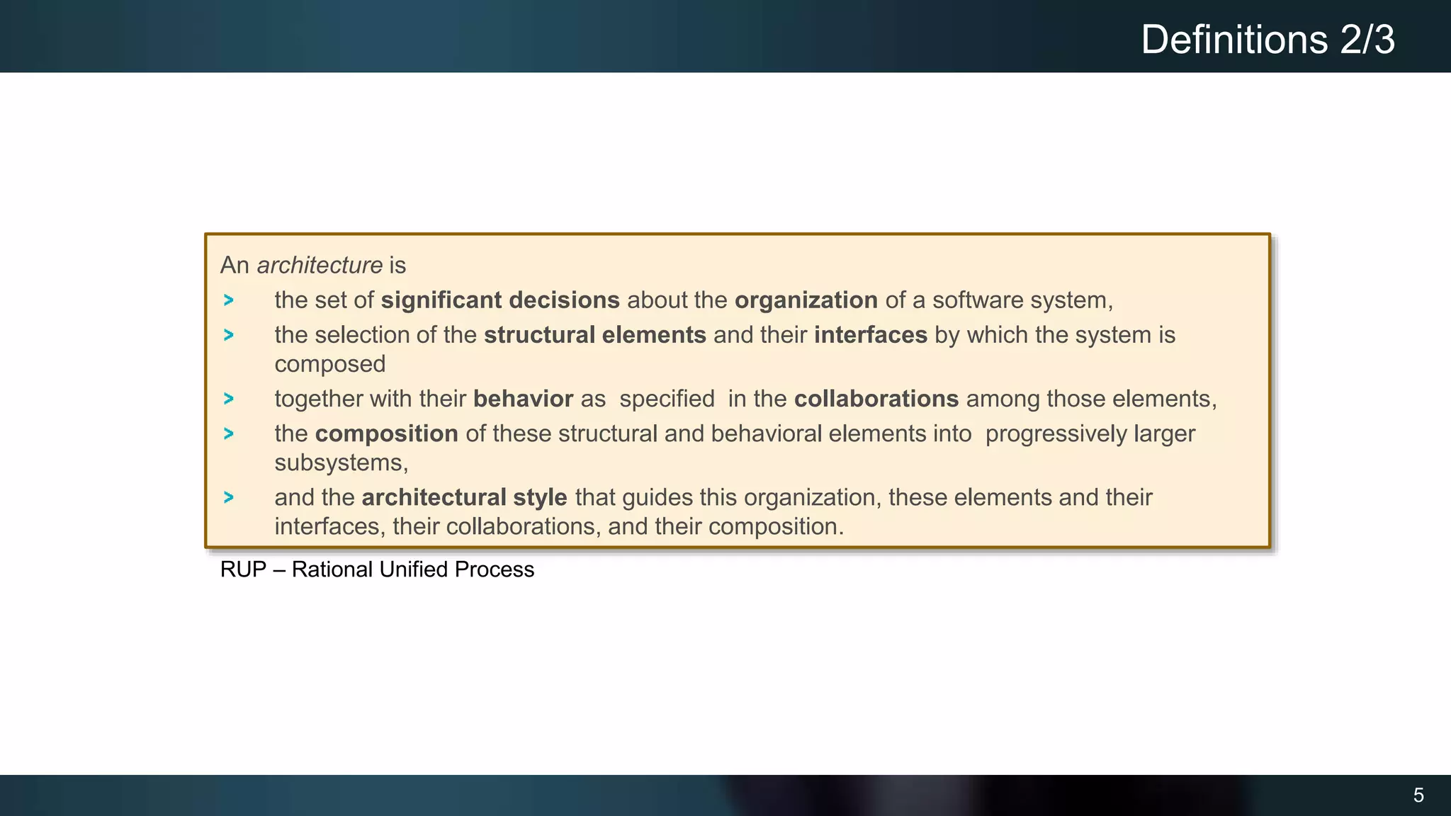 5
Definitions 2/3
An architecture is
the set of significant decisions about the organization of a software system,
the selection of the structural elements and their interfaces by which the system is
composed
together with their behavior as specified in the collaborations among those elements,
the composition of these structural and behavioral elements into progressively larger
subsystems,
and the architectural style that guides this organization, these elements and their
interfaces, their collaborations, and their composition.
RUP – Rational Unified Process
 