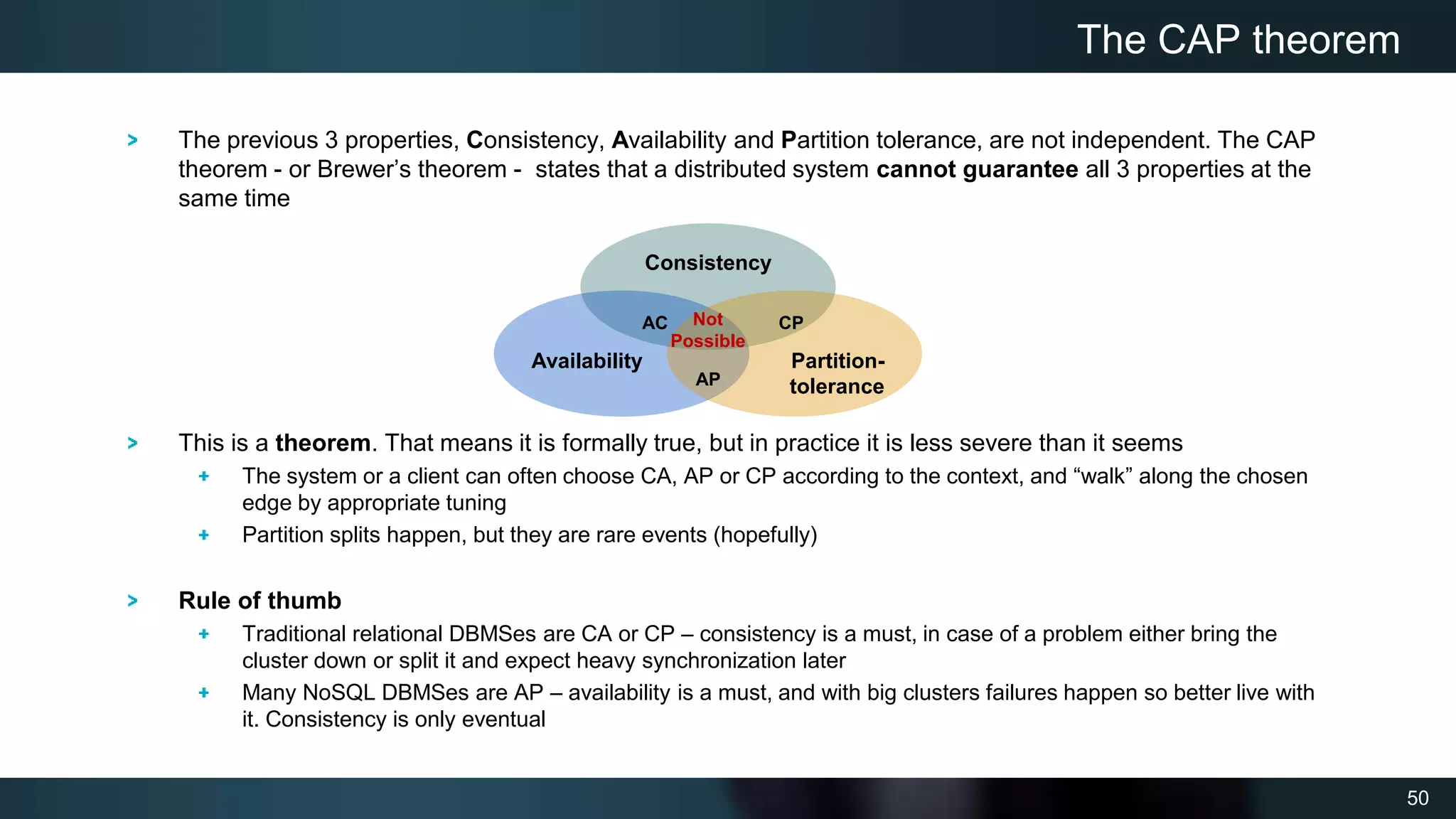 50
The previous 3 properties, Consistency, Availability and Partition tolerance, are not independent. The CAP
theorem - or Brewer’s theorem - states that a distributed system cannot guarantee all 3 properties at the
same time
This is a theorem. That means it is formally true, but in practice it is less severe than it seems
The system or a client can often choose CA, AP or CP according to the context, and “walk” along the chosen
edge by appropriate tuning
Partition splits happen, but they are rare events (hopefully)
Rule of thumb
Traditional relational DBMSes are CA or CP – consistency is a must, in case of a problem either bring the
cluster down or split it and expect heavy synchronization later
Many NoSQL DBMSes are AP – availability is a must, and with big clusters failures happen so better live with
it. Consistency is only eventual
The CAP theorem
Consistency
Availability Partition-
tolerance
AC CP
AP
Not
Possible
 