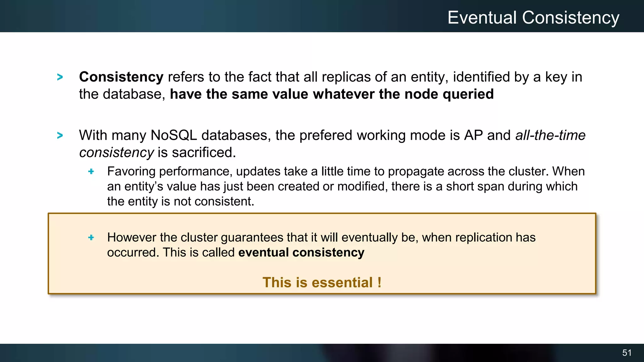 51
This is essential !
Consistency refers to the fact that all replicas of an entity, identified by a key in
the database, have the same value whatever the node queried
With many NoSQL databases, the prefered working mode is AP and all-the-time
consistency is sacrificed.
Favoring performance, updates take a little time to propagate across the cluster. When
an entity’s value has just been created or modified, there is a short span during which
the entity is not consistent.
However the cluster guarantees that it will eventually be, when replication has
occurred. This is called eventual consistency
Eventual Consistency
 