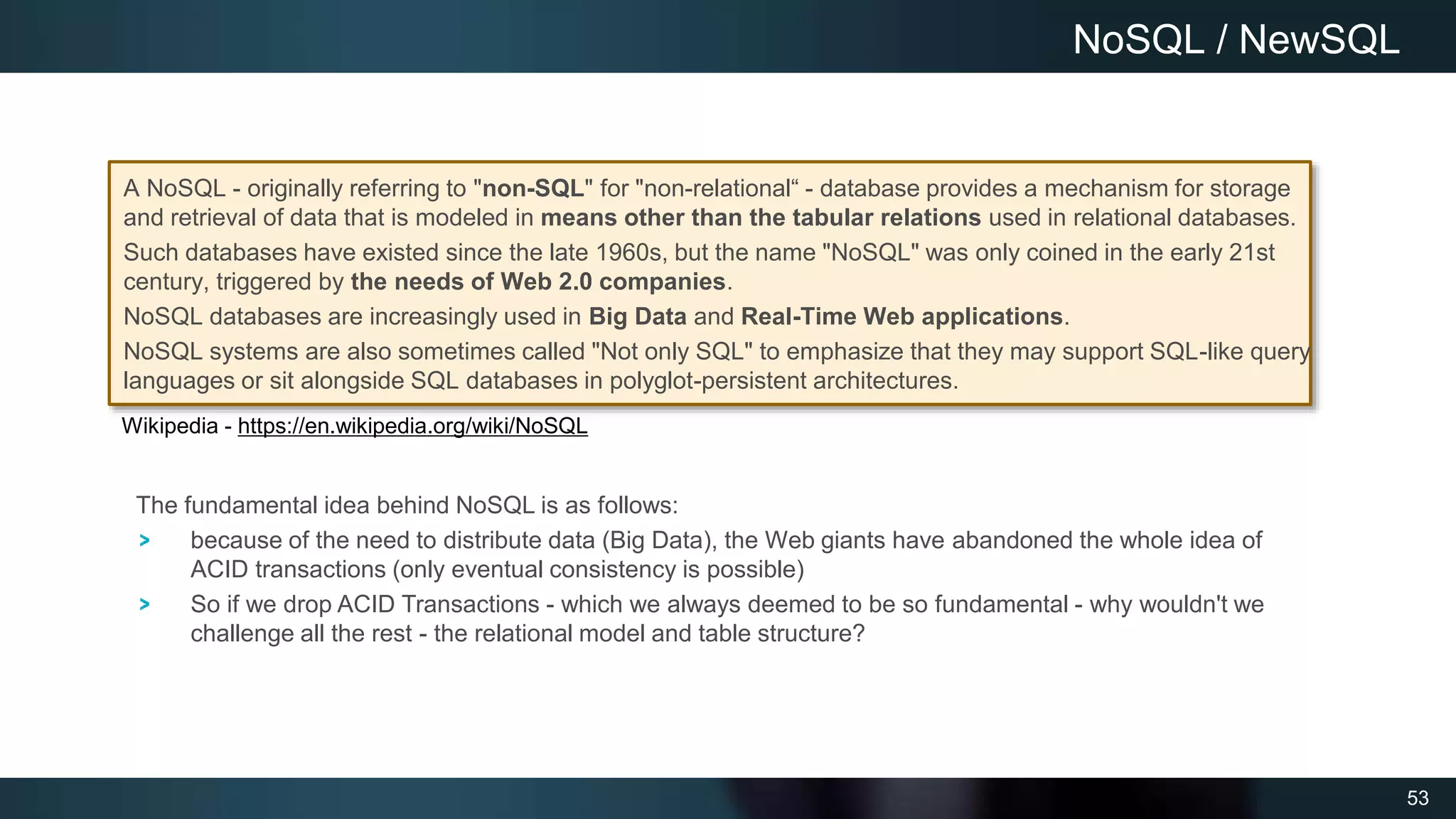53
A NoSQL - originally referring to "non-SQL" for "non-relational“ - database provides a mechanism for storage
and retrieval of data that is modeled in means other than the tabular relations used in relational databases.
Such databases have existed since the late 1960s, but the name "NoSQL" was only coined in the early 21st
century, triggered by the needs of Web 2.0 companies.
NoSQL databases are increasingly used in Big Data and Real-Time Web applications.
NoSQL systems are also sometimes called "Not only SQL" to emphasize that they may support SQL-like query
languages or sit alongside SQL databases in polyglot-persistent architectures.
NoSQL / NewSQL
The fundamental idea behind NoSQL is as follows:
because of the need to distribute data (Big Data), the Web giants have abandoned the whole idea of
ACID transactions (only eventual consistency is possible)
So if we drop ACID Transactions - which we always deemed to be so fundamental - why wouldn't we
challenge all the rest - the relational model and table structure?
Wikipedia - https://en.wikipedia.org/wiki/NoSQL
 
