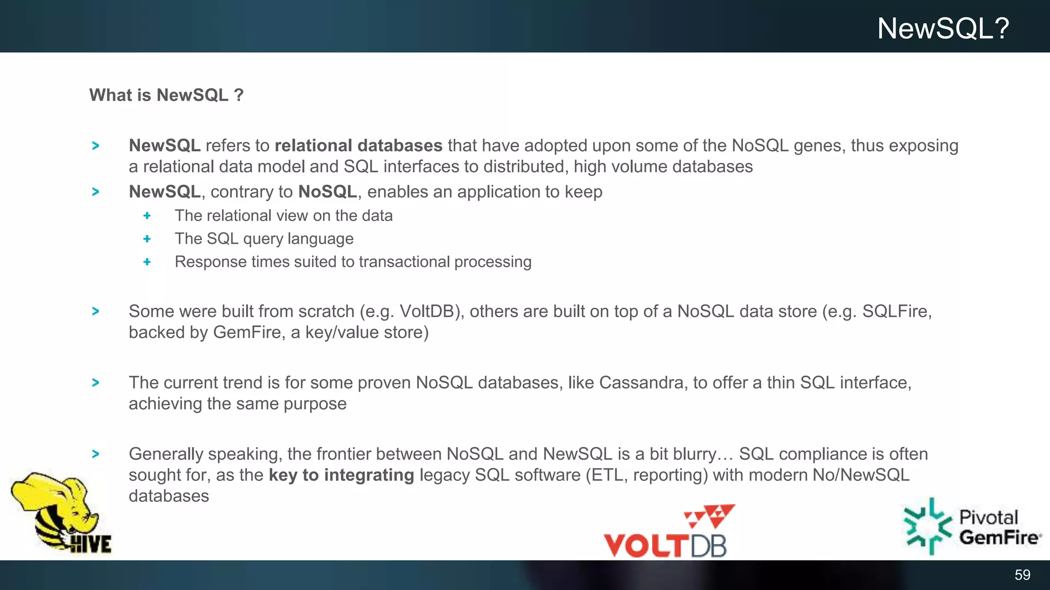 59
What is NewSQL ?
NewSQL refers to relational databases that have adopted upon some of the NoSQL genes, thus exposing
a relational data model and SQL interfaces to distributed, high volume databases
NewSQL, contrary to NoSQL, enables an application to keep
The relational view on the data
The SQL query language
Response times suited to transactional processing
Some were built from scratch (e.g. VoltDB), others are built on top of a NoSQL data store (e.g. SQLFire,
backed by GemFire, a key/value store)
The current trend is for some proven NoSQL databases, like Cassandra, to offer a thin SQL interface,
achieving the same purpose
Generally speaking, the frontier between NoSQL and NewSQL is a bit blurry… SQL compliance is often
sought for, as the key to integrating legacy SQL software (ETL, reporting) with modern No/NewSQL
databases
NewSQL?
 