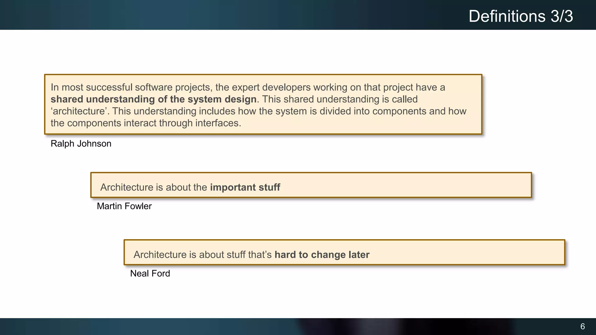 6
Definitions 3/3
In most successful software projects, the expert developers working on that project have a
shared understanding of the system design. This shared understanding is called
‘architecture’. This understanding includes how the system is divided into components and how
the components interact through interfaces.
Architecture is about stuff that’s hard to change later
Ralph Johnson
Neal Ford
Architecture is about the important stuff
Martin Fowler
 