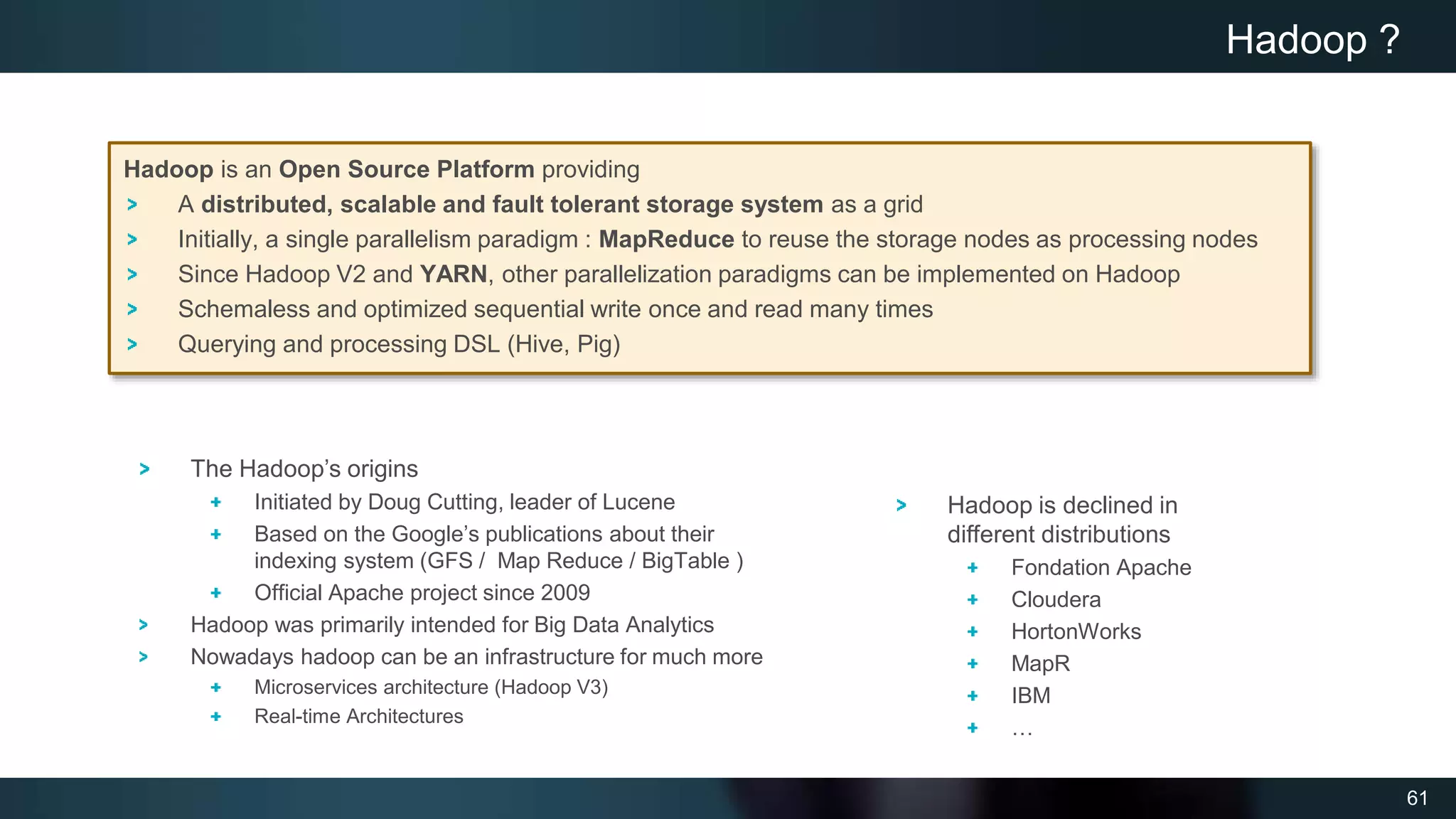 61
Hadoop is an Open Source Platform providing
A distributed, scalable and fault tolerant storage system as a grid
Initially, a single parallelism paradigm : MapReduce to reuse the storage nodes as processing nodes
Since Hadoop V2 and YARN, other parallelization paradigms can be implemented on Hadoop
Schemaless and optimized sequential write once and read many times
Querying and processing DSL (Hive, Pig)
Hadoop ?
Hadoop is declined in
different distributions
Fondation Apache
Cloudera
HortonWorks
MapR
IBM
…
The Hadoop’s origins
Initiated by Doug Cutting, leader of Lucene
Based on the Google’s publications about their
indexing system (GFS / Map Reduce / BigTable )
Official Apache project since 2009
Hadoop was primarily intended for Big Data Analytics
Nowadays hadoop can be an infrastructure for much more
Microservices architecture (Hadoop V3)
Real-time Architectures
 