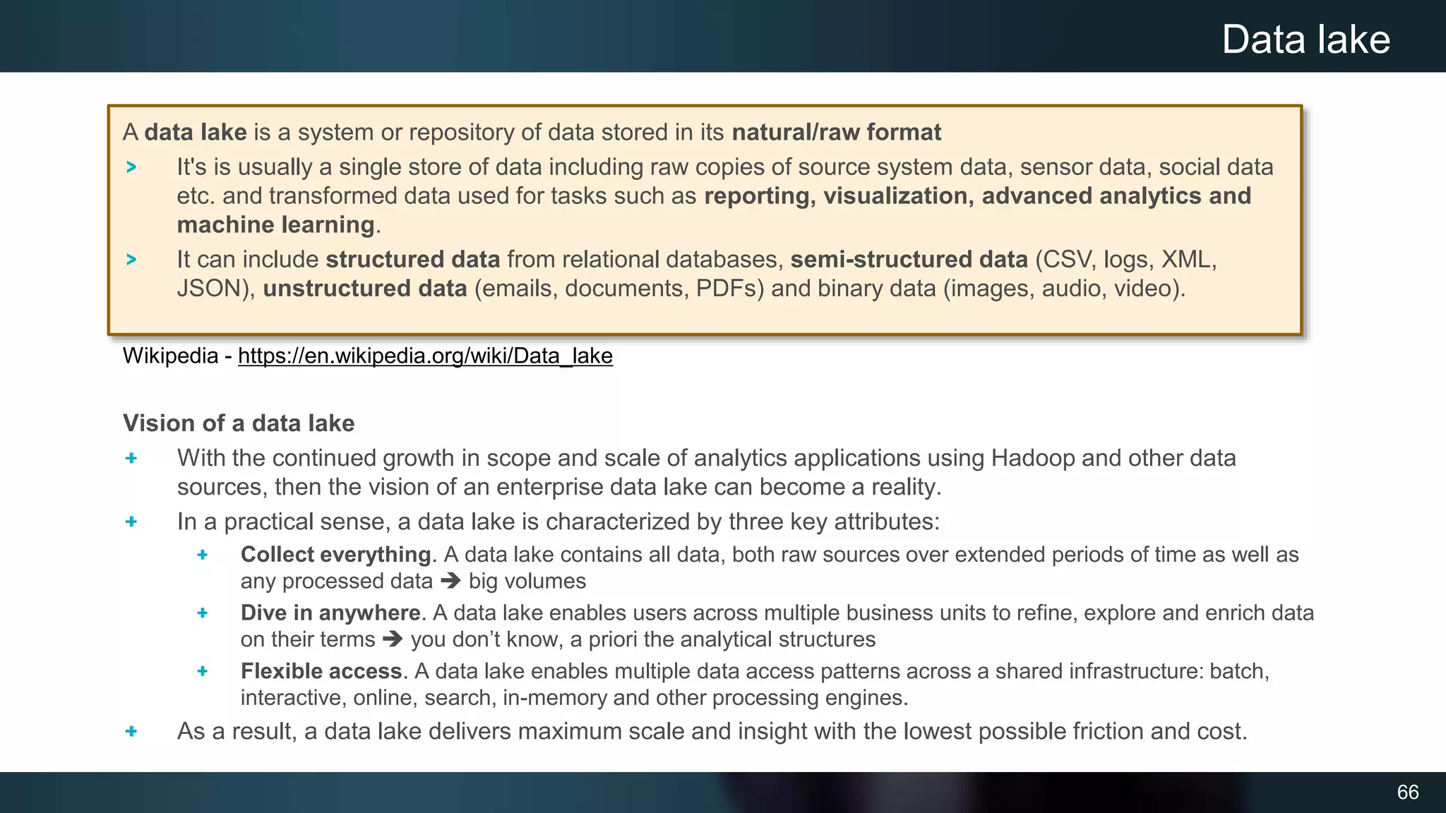 66
Vision of a data lake
With the continued growth in scope and scale of analytics applications using Hadoop and other data
sources, then the vision of an enterprise data lake can become a reality.
In a practical sense, a data lake is characterized by three key attributes:
Collect everything. A data lake contains all data, both raw sources over extended periods of time as well as
any processed data  big volumes
Dive in anywhere. A data lake enables users across multiple business units to refine, explore and enrich data
on their terms  you don’t know, a priori the analytical structures
Flexible access. A data lake enables multiple data access patterns across a shared infrastructure: batch,
interactive, online, search, in-memory and other processing engines.
As a result, a data lake delivers maximum scale and insight with the lowest possible friction and cost.
Data lake
A data lake is a system or repository of data stored in its natural/raw format
It's is usually a single store of data including raw copies of source system data, sensor data, social data
etc. and transformed data used for tasks such as reporting, visualization, advanced analytics and
machine learning.
It can include structured data from relational databases, semi-structured data (CSV, logs, XML,
JSON), unstructured data (emails, documents, PDFs) and binary data (images, audio, video).
Wikipedia - https://en.wikipedia.org/wiki/Data_lake
 