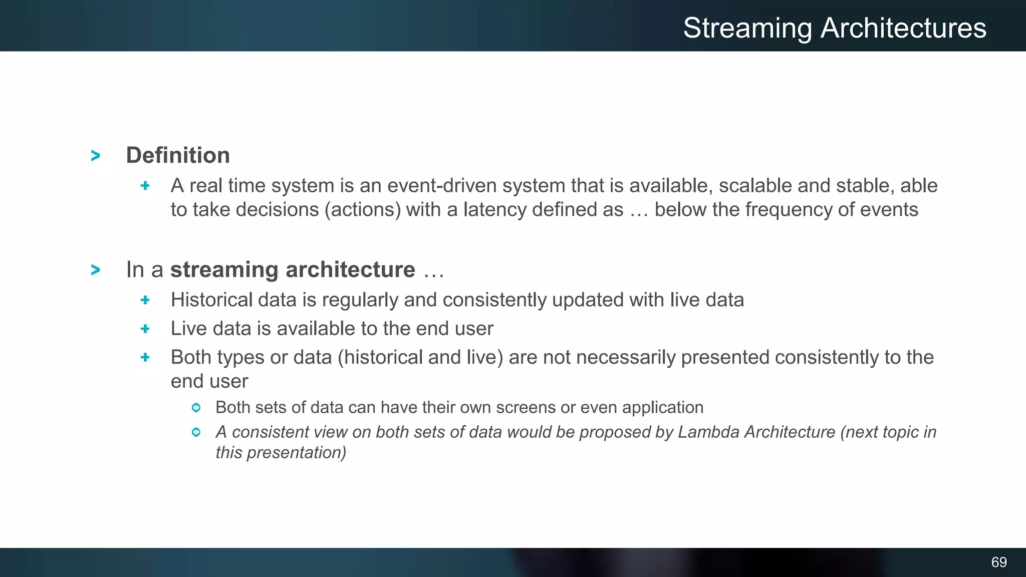 69
Definition
A real time system is an event-driven system that is available, scalable and stable, able
to take decisions (actions) with a latency defined as … below the frequency of events
In a streaming architecture …
Historical data is regularly and consistently updated with live data
Live data is available to the end user
Both types or data (historical and live) are not necessarily presented consistently to the
end user
Both sets of data can have their own screens or even application
A consistent view on both sets of data would be proposed by Lambda Architecture (next topic in
this presentation)
Streaming Architectures
 