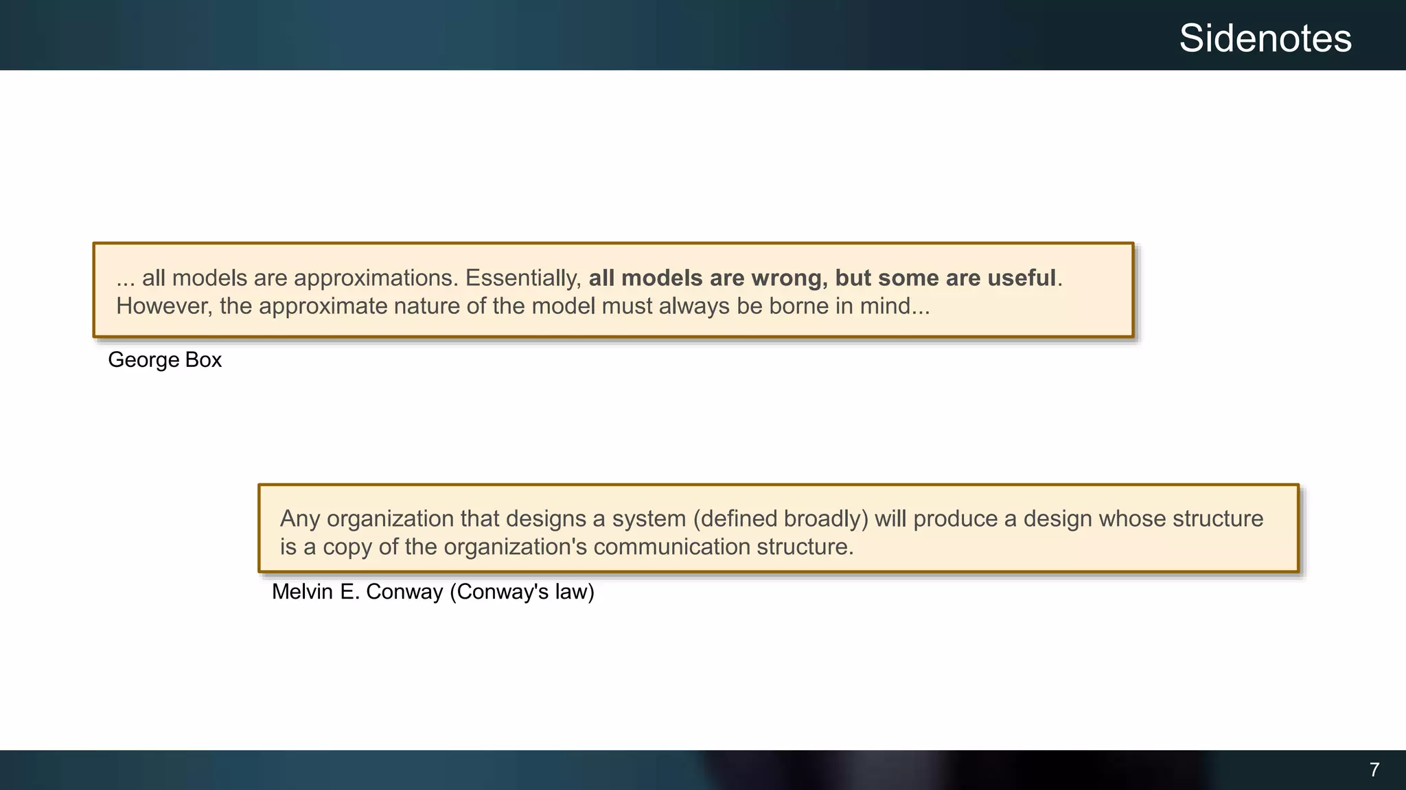 7
Sidenotes
Any organization that designs a system (defined broadly) will produce a design whose structure
is a copy of the organization's communication structure.
Melvin E. Conway (Conway's law)
... all models are approximations. Essentially, all models are wrong, but some are useful.
However, the approximate nature of the model must always be borne in mind...
George Box
 