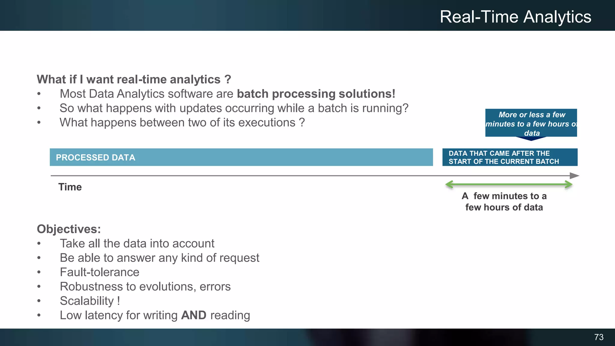 73
Real-Time Analytics
What if I want real-time analytics ?
• Most Data Analytics software are batch processing solutions!
• So what happens with updates occurring while a batch is running?
• What happens between two of its executions ?
Objectives:
• Take all the data into account
• Be able to answer any kind of request
• Fault-tolerance
• Robustness to evolutions, errors
• Scalability !
• Low latency for writing AND reading
PROCESSED DATA
DATA THAT CAME AFTER THE
START OF THE CURRENT BATCH
Time
More or less a few
minutes to a few hours of
data
A few minutes to a
few hours of data
 