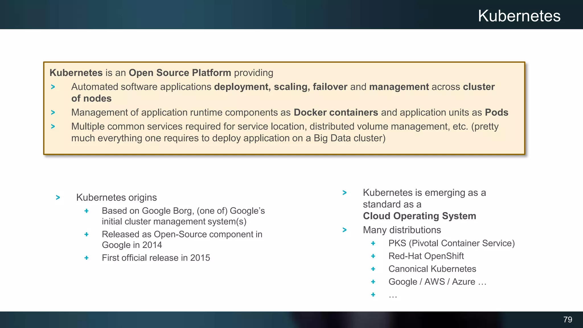 79
Kubernetes is an Open Source Platform providing
Automated software applications deployment, scaling, failover and management across cluster
of nodes
Management of application runtime components as Docker containers and application units as Pods
Multiple common services required for service location, distributed volume management, etc. (pretty
much everything one requires to deploy application on a Big Data cluster)
Kubernetes
Kubernetes is emerging as a
standard as a
Cloud Operating System
Many distributions
PKS (Pivotal Container Service)
Red-Hat OpenShift
Canonical Kubernetes
Google / AWS / Azure …
…
Kubernetes origins
Based on Google Borg, (one of) Google’s
initial cluster management system(s)
Released as Open-Source component in
Google in 2014
First official release in 2015
 