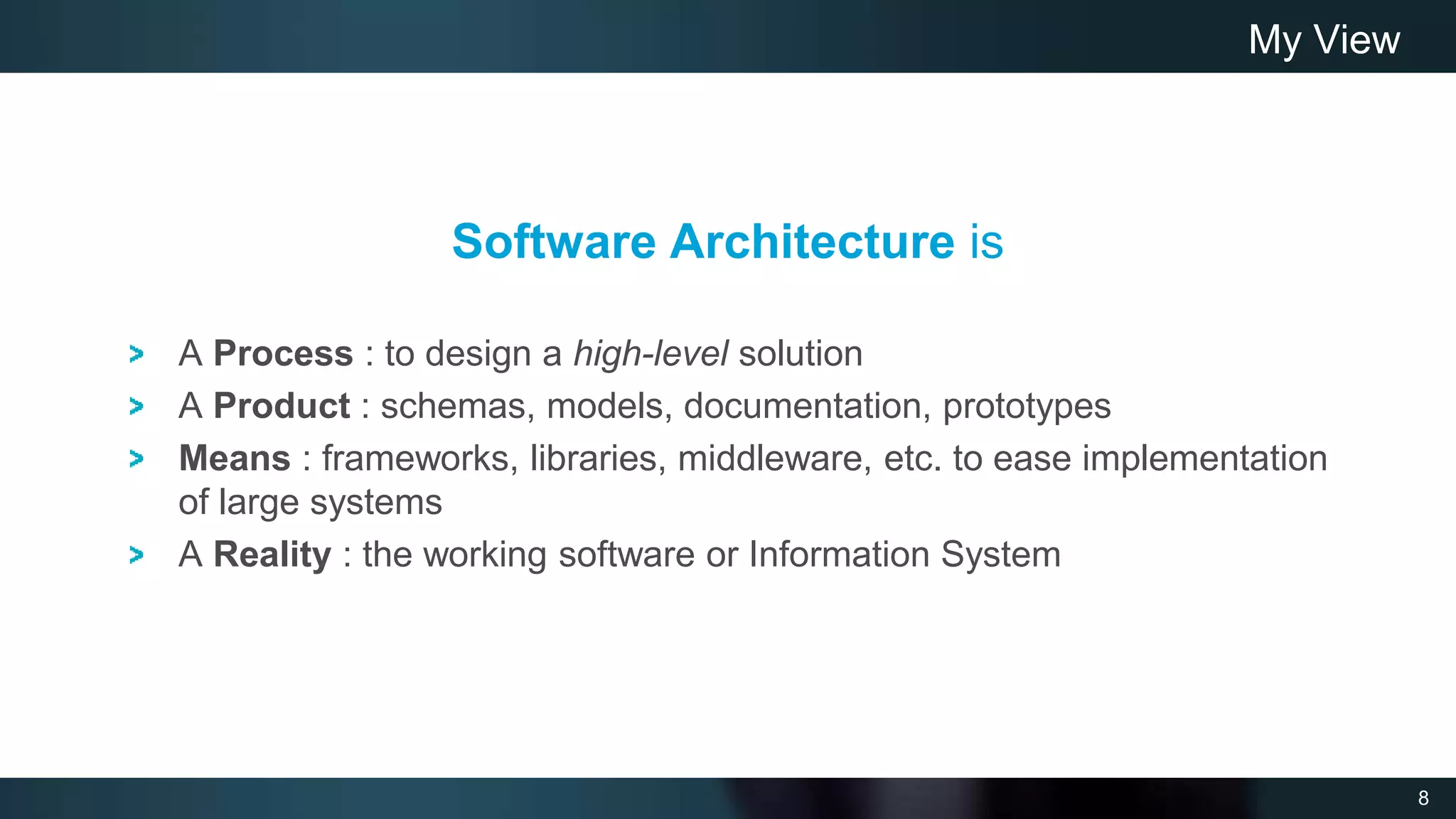 8
Software Architecture is
A Process : to design a high-level solution
A Product : schemas, models, documentation, prototypes
Means : frameworks, libraries, middleware, etc. to ease implementation
of large systems
A Reality : the working software or Information System
My View
 