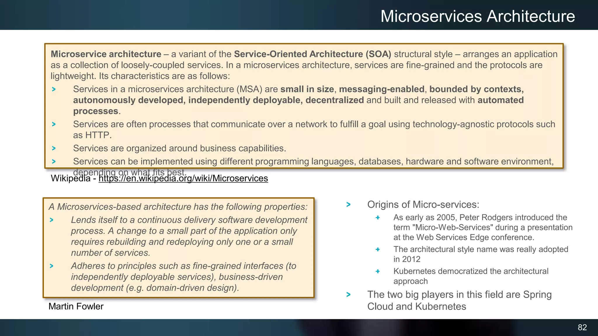 82
Microservice architecture – a variant of the Service-Oriented Architecture (SOA) structural style – arranges an application
as a collection of loosely-coupled services. In a microservices architecture, services are fine-grained and the protocols are
lightweight. Its characteristics are as follows:
Services in a microservices architecture (MSA) are small in size, messaging-enabled, bounded by contexts,
autonomously developed, independently deployable, decentralized and built and released with automated
processes.
Services are often processes that communicate over a network to fulfill a goal using technology-agnostic protocols such
as HTTP.
Services are organized around business capabilities.
Services can be implemented using different programming languages, databases, hardware and software environment,
depending on what fits best.
Microservices Architecture
Origins of Micro-services:
As early as 2005, Peter Rodgers introduced the
term "Micro-Web-Services" during a presentation
at the Web Services Edge conference.
The architectural style name was really adopted
in 2012
Kubernetes democratized the architectural
approach
The two big players in this field are Spring
Cloud and Kubernetes
A Microservices-based architecture has the following properties:
Lends itself to a continuous delivery software development
process. A change to a small part of the application only
requires rebuilding and redeploying only one or a small
number of services.
Adheres to principles such as fine-grained interfaces (to
independently deployable services), business-driven
development (e.g. domain-driven design).
Wikipedia - https://en.wikipedia.org/wiki/Microservices
Martin Fowler
 