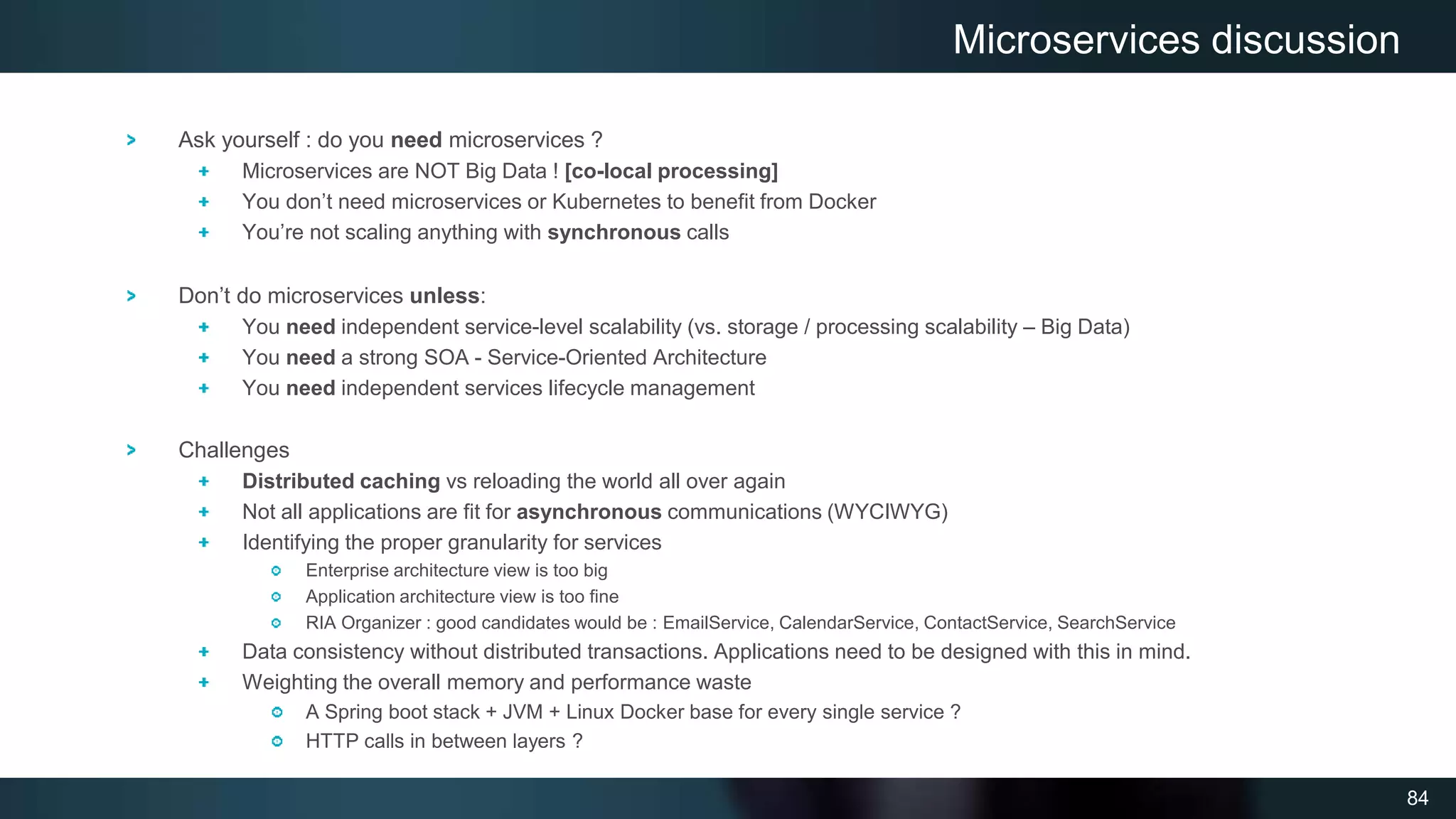 84
Ask yourself : do you need microservices ?
Microservices are NOT Big Data ! [co-local processing]
You don’t need microservices or Kubernetes to benefit from Docker
You’re not scaling anything with synchronous calls
Don’t do microservices unless:
You need independent service-level scalability (vs. storage / processing scalability – Big Data)
You need a strong SOA - Service-Oriented Architecture
You need independent services lifecycle management
Challenges
Distributed caching vs reloading the world all over again
Not all applications are fit for asynchronous communications (WYCIWYG)
Identifying the proper granularity for services
Enterprise architecture view is too big
Application architecture view is too fine
RIA Organizer : good candidates would be : EmailService, CalendarService, ContactService, SearchService
Data consistency without distributed transactions. Applications need to be designed with this in mind.
Weighting the overall memory and performance waste
A Spring boot stack + JVM + Linux Docker base for every single service ?
HTTP calls in between layers ?
Microservices discussion
 