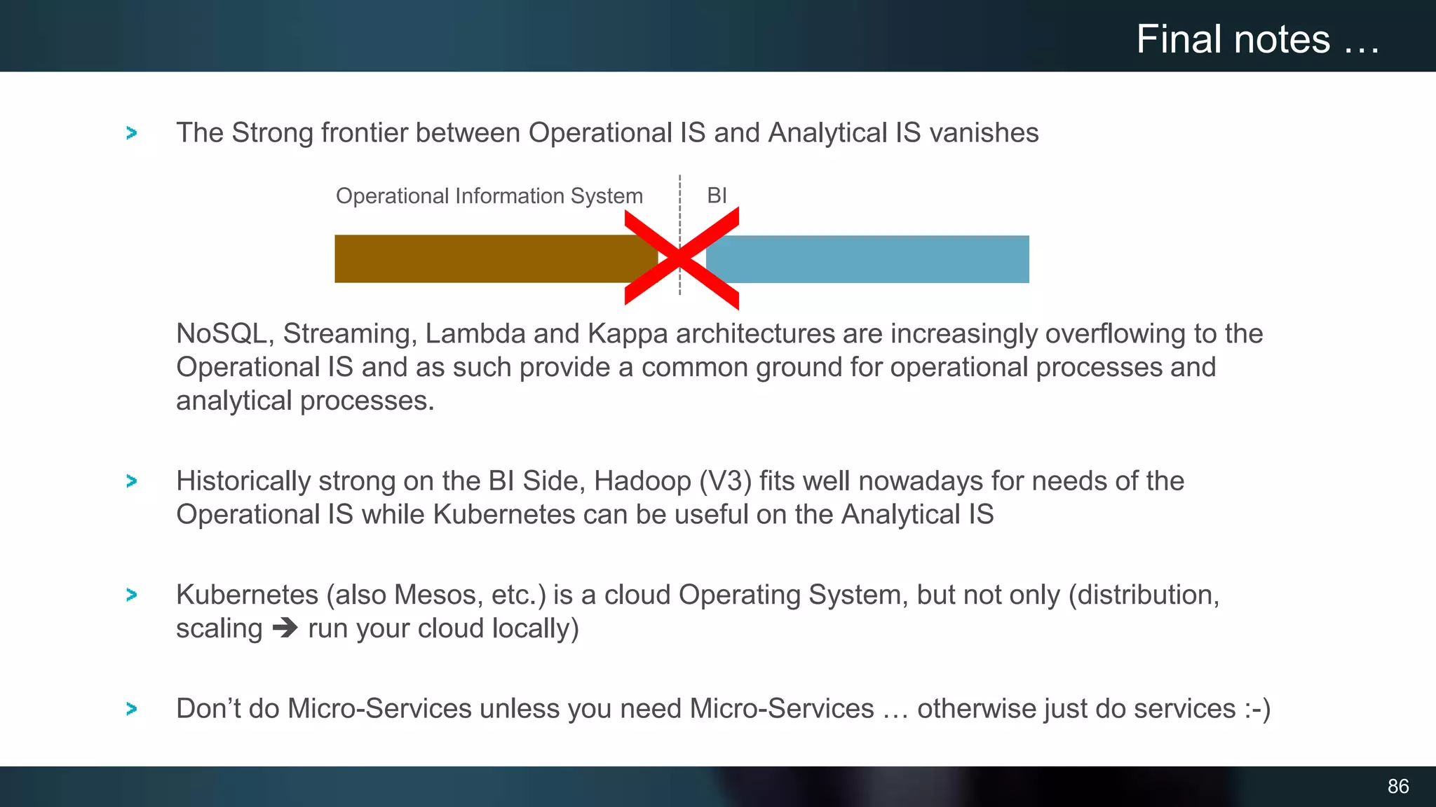 86
The Strong frontier between Operational IS and Analytical IS vanishes
NoSQL, Streaming, Lambda and Kappa architectures are increasingly overflowing to the
Operational IS and as such provide a common ground for operational processes and
analytical processes.
Historically strong on the BI Side, Hadoop (V3) fits well nowadays for needs of the
Operational IS while Kubernetes can be useful on the Analytical IS
Kubernetes (also Mesos, etc.) is a cloud Operating System, but not only (distribution,
scaling  run your cloud locally)
Don’t do Micro-Services unless you need Micro-Services … otherwise just do services :-)
Final notes …
Operational Information System BI
X
 